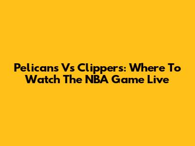 Pelicans Vs Clippers: Where To Watch The NBA Game Live