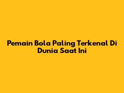 Pemain Bola Paling Terkenal Di Dunia Saat Ini
