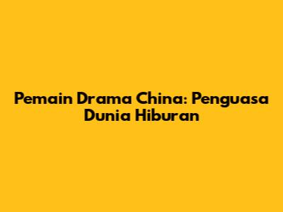 Pemain Drama China: Penguasa Dunia Hiburan