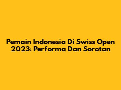 Pemain Indonesia Di Swiss Open 2023: Performa Dan Sorotan
