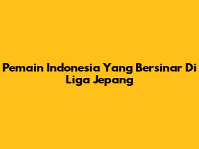 Pemain Indonesia Yang Bersinar Di Liga Jepang