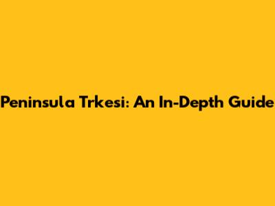 Peninsula Trkesi: An In-Depth Guide