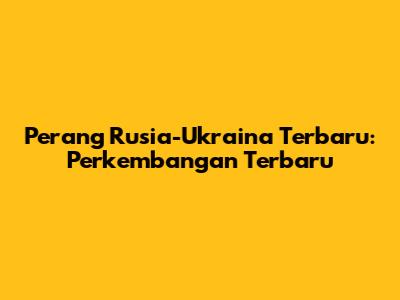 Perang Rusia-Ukraina Terbaru: Perkembangan Terbaru