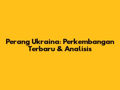 Perang Ukraina: Perkembangan Terbaru & Analisis
