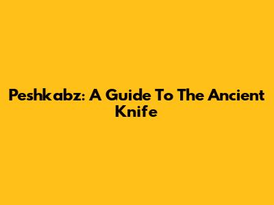 Peshkabz: A Guide To The Ancient Knife