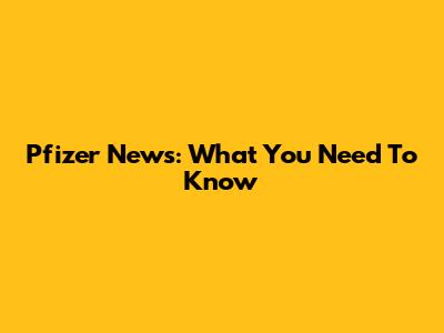Pfizer News: What You Need To Know