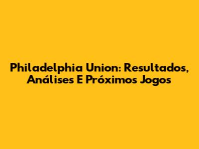 Philadelphia Union: Resultados, Análises E Próximos Jogos