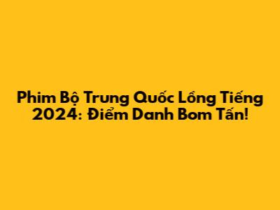 Phim Bộ Trung Quốc Lồng Tiếng 2024: Điểm Danh Bom Tấn!