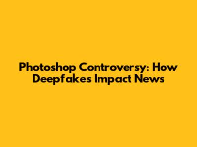 Photoshop Controversy: How Deepfakes Impact News