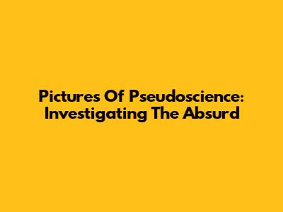 Pictures Of Pseudoscience: Investigating The Absurd