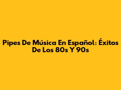 Pipes De Música En Español: Éxitos De Los 80s Y 90s