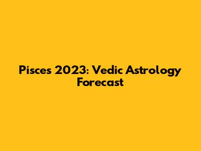 Pisces 2023: Vedic Astrology Forecast
