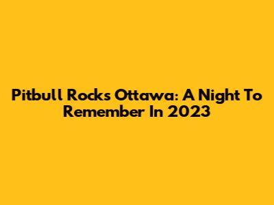 Pitbull Rocks Ottawa: A Night To Remember In 2023