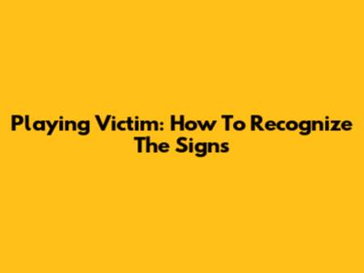 Playing Victim: How To Recognize The Signs