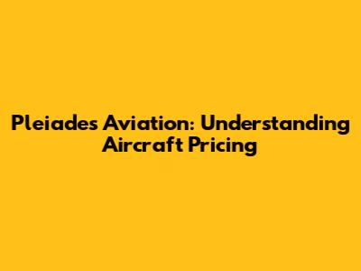 Pleiades Aviation: Understanding Aircraft Pricing
