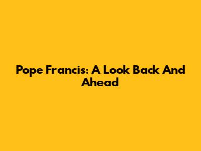 Pope Francis: A Look Back And Ahead