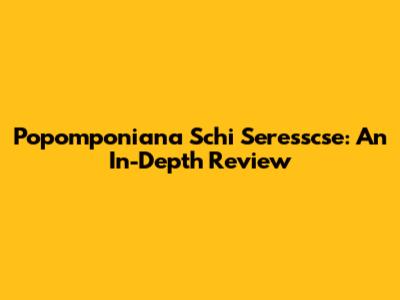 Popomponiana Schi Seresscse: An In-Depth Review