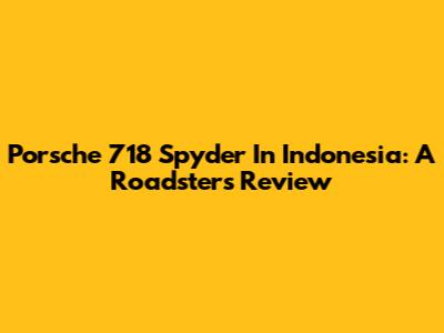 Porsche 718 Spyder In Indonesia: A Roadster's Review