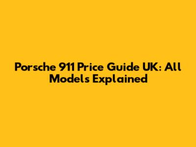 Porsche 911 Price Guide UK: All Models Explained