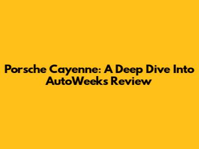 Porsche Cayenne: A Deep Dive Into AutoWeek's Review