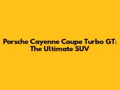 Porsche Cayenne Coupe Turbo GT: The Ultimate SUV