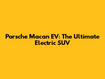 Porsche Macan EV: The Ultimate Electric SUV