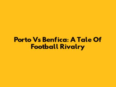 Porto Vs Benfica: A Tale Of Football Rivalry