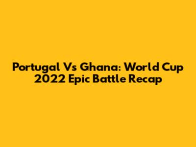 Portugal Vs Ghana: World Cup 2022 Epic Battle Recap