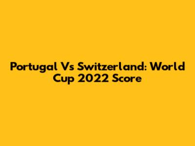 Portugal Vs Switzerland: World Cup 2022 Score