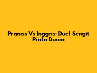 Prancis Vs Inggris: Duel Sengit Piala Dunia