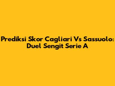 Prediksi Skor Cagliari Vs Sassuolo: Duel Sengit Serie A