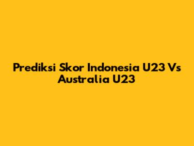 Prediksi Skor Indonesia U23 Vs Australia U23