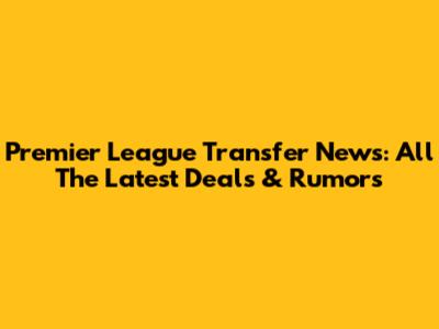 Premier League Transfer News: All The Latest Deals & Rumors