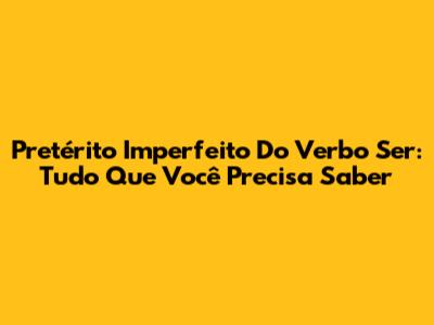 Pretérito Imperfeito Do Verbo Ser: Tudo Que Você Precisa Saber