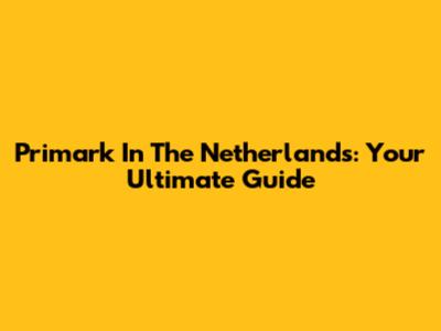 Primark In The Netherlands: Your Ultimate Guide