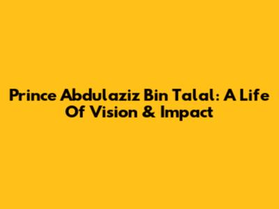 Prince Abdulaziz Bin Talal: A Life Of Vision & Impact