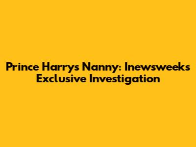 Prince Harry's Nanny: Inewsweek's Exclusive Investigation