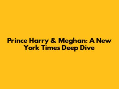 Prince Harry & Meghan: A New York Times Deep Dive