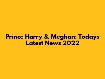 Prince Harry & Meghan: Today's Latest News 2022