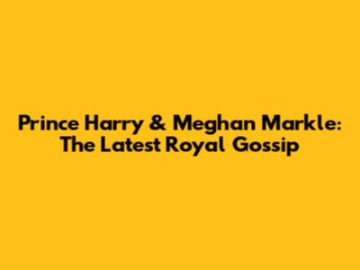 Prince Harry & Meghan Markle: The Latest Royal Gossip