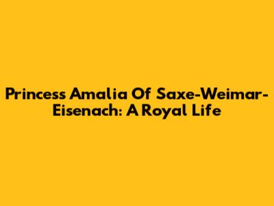 Princess Amalia Of Saxe-Weimar-Eisenach: A Royal Life
