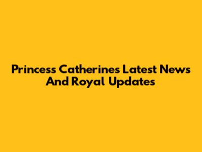 Princess Catherine's Latest News And Royal Updates