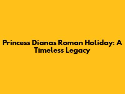 Princess Diana's Roman Holiday: A Timeless Legacy