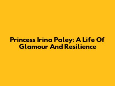Princess Irina Paley: A Life Of Glamour And Resilience