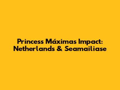 Princess Máxima's Impact: Netherlands & Seamailiase