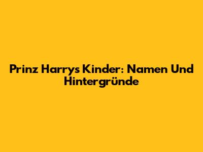 Prinz Harrys Kinder: Namen Und Hintergründe