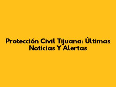 Protección Civil Tijuana: Últimas Noticias Y Alertas