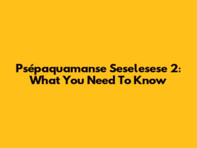 Psépaquamanse Seselesese 2: What You Need To Know