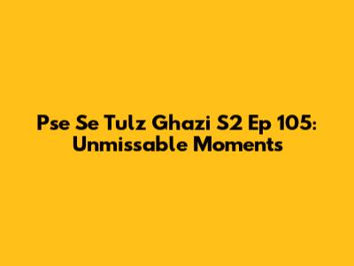 Pse Se Tulz Ghazi S2 Ep 105: Unmissable Moments