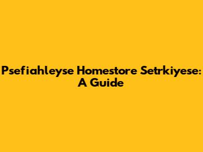 Psefiahleyse Homestore Setrkiyese: A Guide